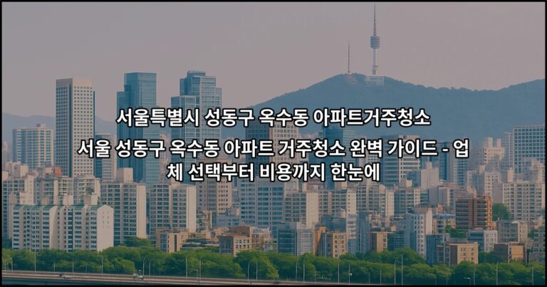 서울 성동구 옥수동 아파트 거주청소 완벽 가이드 – 업체 선택부터 비용까지 한눈에